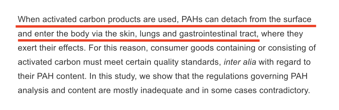 when activated carbon products are used, PAHs can detach from the surface and enter the body via the skin, lungs, and gastrointestinal tract, where they exert their effects. For this reason consumer goods containing or consisting of activated carbon must meet certain quality standards, inter alia with regard to their PAH content. in this study we show that the regulations governing PAH analysis and content are mostly inadequate and in some cases contradictory